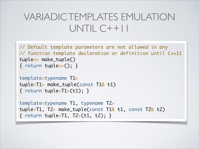 VARIADIC TEMPLATES EMULATION
UNTIL С++11
// Default template parameters are not allowed in any
// function template declaration or definition until C++11
tuple<> make_tuple()
{ return tuple<>(); }
template
tuple make_tuple(const T1& t1)
{ return tuple(t1); }
template
tuple make_tuple(const T1& t1, const T2& t2)
{ return tuple(t1, t2); }
