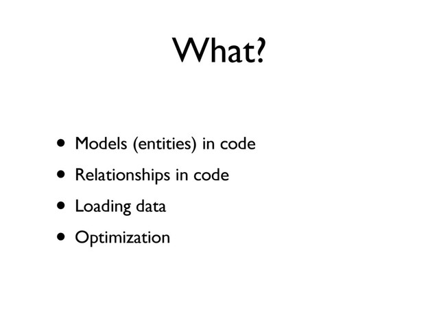 What?
• Models (entities) in code
• Relationships in code
• Loading data
• Optimization
