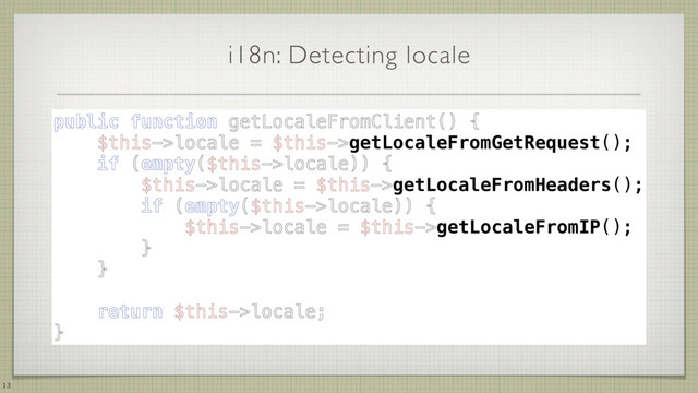 i18n: Detecting locale
13
public function getLocaleFromClient() { 
$this->locale = $this->getLocaleFromGetRequest(); 
if (empty($this->locale)) { 
$this->locale = $this->getLocaleFromHeaders(); 
if (empty($this->locale)) { 
$this->locale = $this->getLocaleFromIP(); 
} 
} 
 
return $this->locale; 
}
