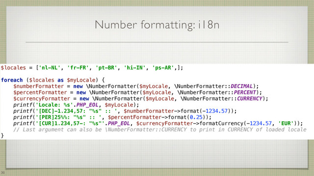 Number formatting: i18n
31
$locales = ['nl-NL', 'fr-FR', 'pt-BR', 'hi-IN', 'ps-AR',]; 
 
foreach ($locales as $myLocale) { 
$numberFormatter = new \NumberFormatter($myLocale, \NumberFormatter::DECIMAL); 
$percentFormatter = new \NumberFormatter($myLocale, \NumberFormatter::PERCENT); 
$currencyFormatter = new \NumberFormatter($myLocale, \NumberFormatter::CURRENCY); 
printf('Locale: %s'.PHP_EOL, $myLocale); 
printf('[DEC]-1.234,57: "%s" :: ', $numberFormatter->format(-1234.57)); 
printf('[PER]25%%: "%s" :: ', $percentFormatter->format(0.25)); 
printf('[CUR]1.234,57-: "%s"'.PHP_EOL, $currencyFormatter->formatCurrency(-1234.57, 'EUR'));
// Last argument can also be \NumberFormatter::CURRENCY to print in CURRENCY of loaded locale 
}

