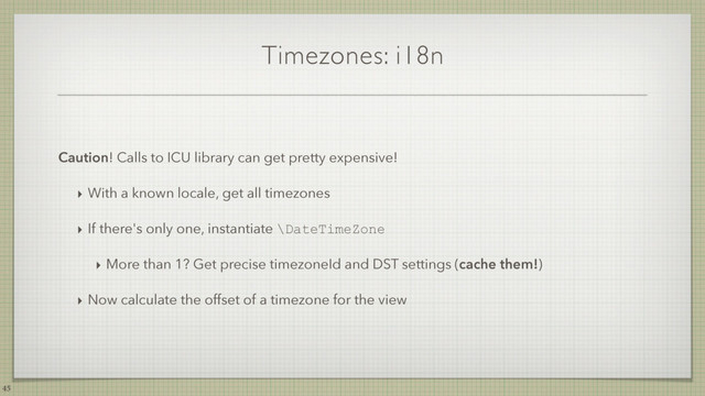 Timezones: i18n
Caution! Calls to ICU library can get pretty expensive!
‣ With a known locale, get all timezones
‣ If there's only one, instantiate \DateTimeZone
‣ More than 1? Get precise timezoneId and DST settings (cache them!)
‣ Now calculate the offset of a timezone for the view
45
