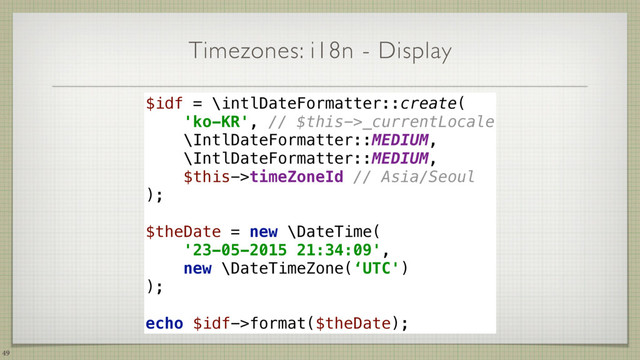 Timezones: i18n - Display
49
$idf = \intlDateFormatter::create( 
'ko-KR', // $this->_currentLocale 
\IntlDateFormatter::MEDIUM, 
\IntlDateFormatter::MEDIUM, 
$this->timeZoneId // Asia/Seoul 
); 
$theDate = new \DateTime(
'23-05-2015 21:34:09',
new \DateTimeZone(‘UTC')
);
echo $idf->format($theDate);
