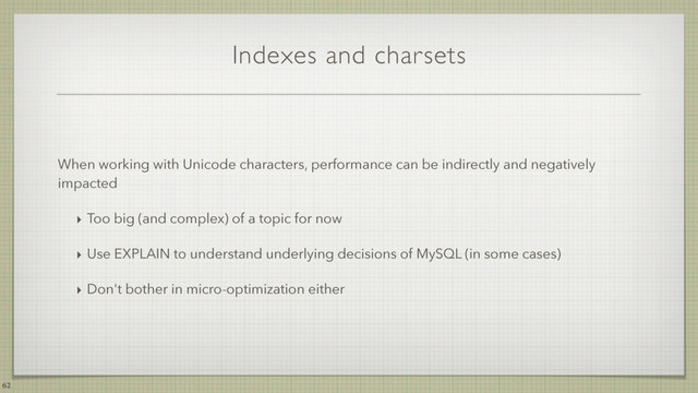 Indexes and charsets
When working with Unicode characters, performance can be indirectly and negatively
impacted
‣ Too big (and complex) of a topic for now
‣ Use EXPLAIN to understand underlying decisions of MySQL (in some cases)
‣ Don't bother in micro-optimization either
62
