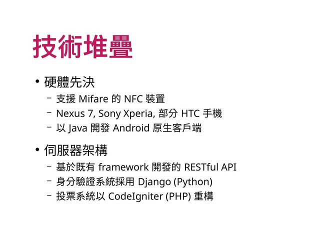 技術堆疊
● 硬體先決
– 支援 Mifare 的 NFC 裝置
– Nexus 7, Sony Xperia, 部分 HTC 手機
– 以 Java 開發 Android 原生客戶端
● 伺服器架構
– 基於既有 framework 開發的 RESTful API
– 身分驗證系統採用 Django (Python)
– 投票系統以 CodeIgniter (PHP) 重構
