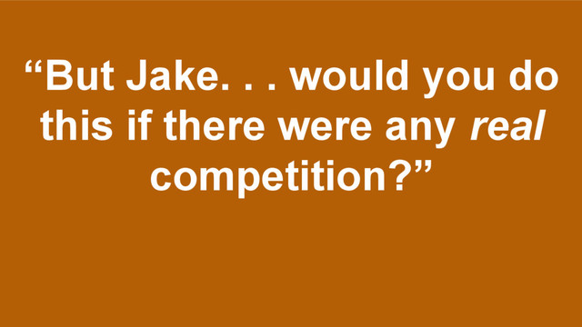 “But Jake. . . would you do
this if there were any real
competition?”

