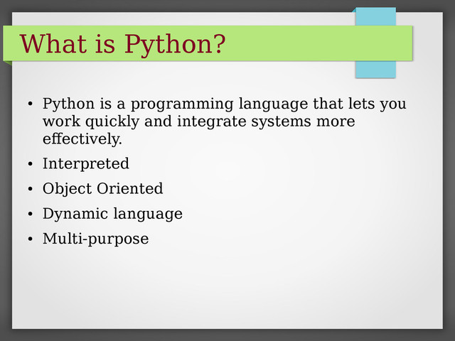 What is Python?
●
Python is a programming language that lets you
work quickly and integrate systems more
effectively.
●
Interpreted
●
Object Oriented
●
Dynamic language
●
Multi-purpose
