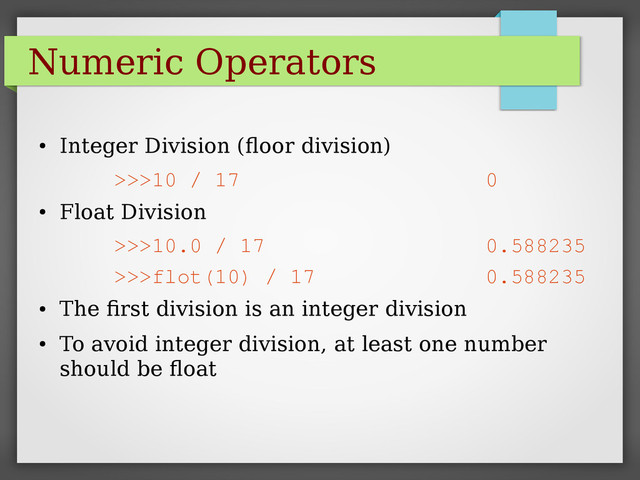 Numeric Operators
●
Integer Division (floor division)
>>>10 / 17 0
●
Float Division
>>>10.0 / 17 0.588235
>>>flot(10) / 17 0.588235
●
The first division is an integer division
●
To avoid integer division, at least one number
should be float

