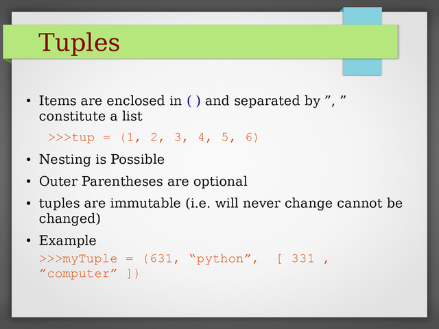 Tuples
●
Items are enclosed in ( ) and separated by ”, ”
constitute a list
>>>tup = (1, 2, 3, 4, 5, 6)
●
Nesting is Possible
●
Outer Parentheses are optional
●
tuples are immutable (i.e. will never change cannot be
changed)
●
Example
>>>myTuple = (631, “python”, [ 331 ,
”computer” ])
