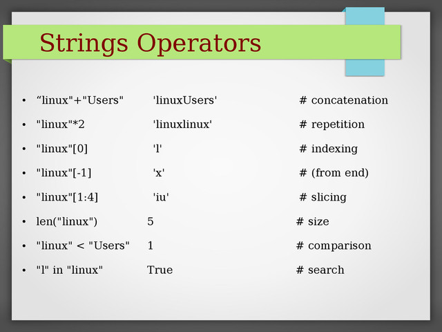 Strings Operators
●
“linux"+"Users" 'linuxUsers' # concatenation
●
"linux"*2 'linuxlinux' # repetition
●
"linux"[0] 'l' # indexing
●
"linux"[-1] 'x' # (from end)
●
"linux"[1:4] 'iu' # slicing
●
len("linux") 5 # size
●
"linux" < "Users" 1 # comparison
●
"l" in "linux" True # search
