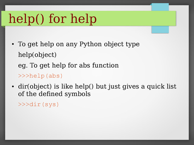 help() for help
●
To get help on any Python object type
help(object)
eg. To get help for abs function
>>>help(abs)
●
dir(object) is like help() but just gives a quick list
of the defined symbols
>>>dir(sys)
