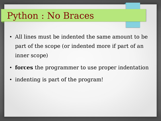 Python : No Braces
●
All lines must be indented the same amount to be
part of the scope (or indented more if part of an
inner scope)
●
forces the programmer to use proper indentation
●
indenting is part of the program!
