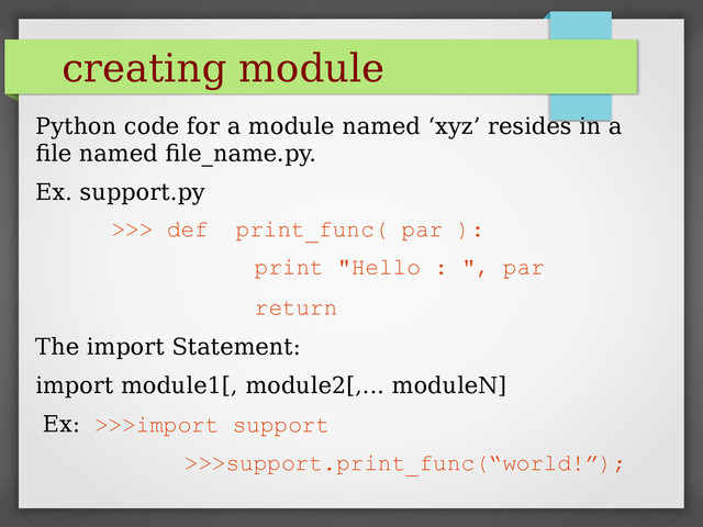 creating module
Python code for a module named ‘xyz’ resides in a
file named file_name.py.
Ex. support.py
>>> def print_func( par ):
print "Hello : ", par
return
The import Statement:
import module1[, module2[,... moduleN]
Ex: >>>import support
>>>support.print_func(“world!”);
