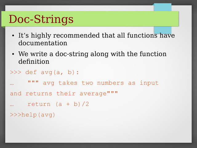 Doc-Strings
●
It’s highly recommended that all functions have
documentation
●
We write a doc-string along with the function
definition
>>> def avg(a, b):
… """ avg takes two numbers as input
and returns their average"""
… return (a + b)/2
>>>help(avg)
