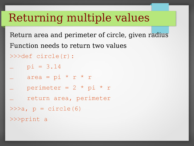 Returning multiple values
Return area and perimeter of circle, given radius
Function needs to return two values
>>>def circle(r):
… pi = 3.14
… area = pi * r * r
… perimeter = 2 * pi * r
… return area, perimeter
>>>a, p = circle(6)
>>>print a
