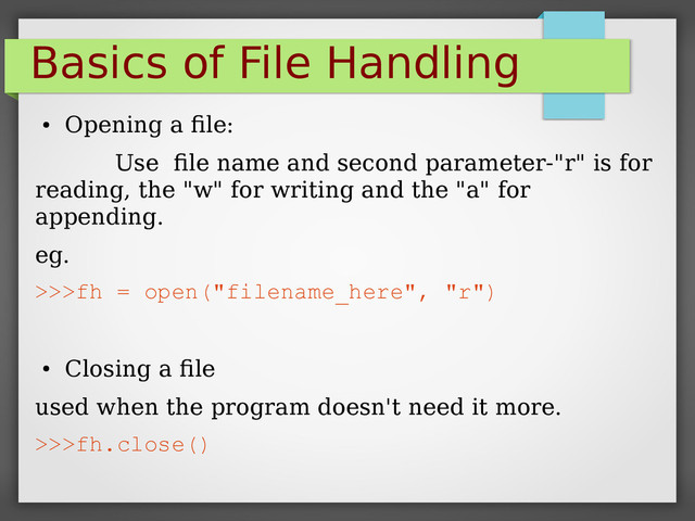 Basics of File Handling
●
Opening a file:
Use file name and second parameter-"r" is for
reading, the "w" for writing and the "a" for
appending.
eg.
>>>fh = open("filename_here", "r")
●
Closing a file
used when the program doesn't need it more.
>>>fh.close()
