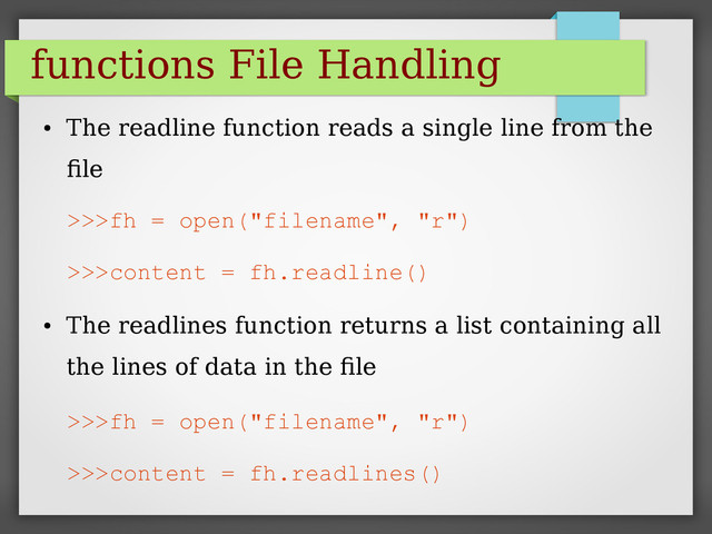 functions File Handling
●
The readline function reads a single line from the
file
>>>fh = open("filename", "r")
>>>content = fh.readline()
●
The readlines function returns a list containing all
the lines of data in the file
>>>fh = open("filename", "r")
>>>content = fh.readlines()
