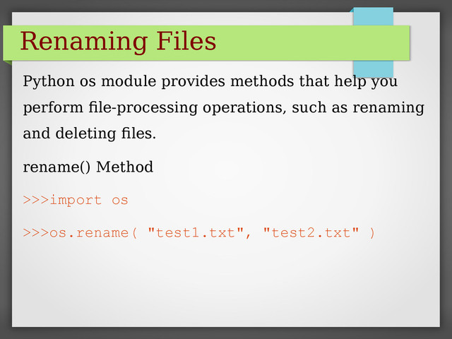 Renaming Files
Python os module provides methods that help you
perform file-processing operations, such as renaming
and deleting files.
rename() Method
>>>import os
>>>os.rename( "test1.txt", "test2.txt" )
