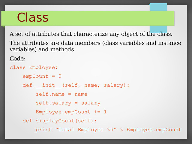 Class
A set of attributes that characterize any object of the class.
The attributes are data members (class variables and instance
variables) and methods
Code:
class Employee:
empCount = 0
def __init__(self, name, salary):
self.name = name
self.salary = salary
Employee.empCount += 1
def displayCount(self):
print "Total Employee %d" % Employee.empCount
