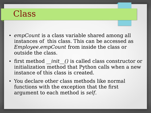 Class
●
empCount is a class variable shared among all
instances of this class. This can be accessed as
Employee.empCount from inside the class or
outside the class.
●
first method __init__() is called class constructor or
initialization method that Python calls when a new
instance of this class is created.
●
You declare other class methods like normal
functions with the exception that the first
argument to each method is self.
