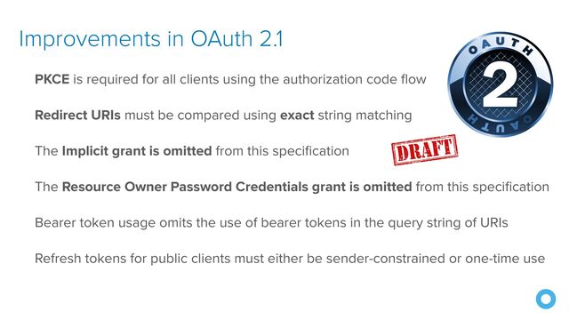Improvements in OAuth 2.1
PKCE is required for all clients using the authorization code flow


Redirect URIs must be compared using exact string matching


The Implicit grant is omitted from this specification


The Resource Owner Password Credentials grant is omitted from this specification


Bearer token usage omits the use of bearer tokens in the query string of URIs


Refresh tokens for public clients must either be sender-constrained or one-time use
