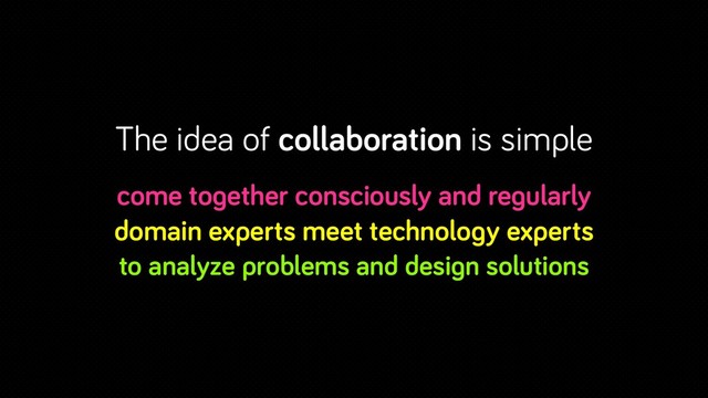 The idea of collaboration is simple
come together consciously and regularly
domain experts meet technology experts
to analyze problems and design solutions
