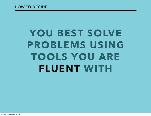 YOU BEST SOLVE
PROBLEMS USING
TOOLS YOU ARE
FLUENT WITH
HOW TO DECIDE
Friday, November 8, 13
