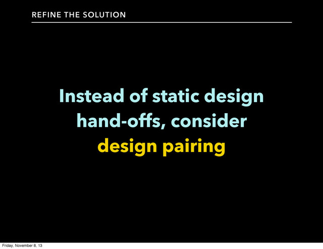 Instead of static design
hand-offs, consider
design pairing
REFINE THE SOLUTION
Friday, November 8, 13
