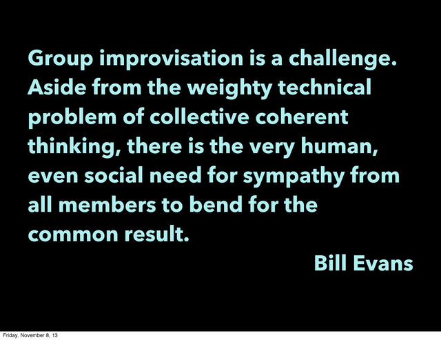 Group improvisation is a challenge.
Aside from the weighty technical
problem of collective coherent
thinking, there is the very human,
even social need for sympathy from
all members to bend for the
common result.
Bill Evans
Friday, November 8, 13
