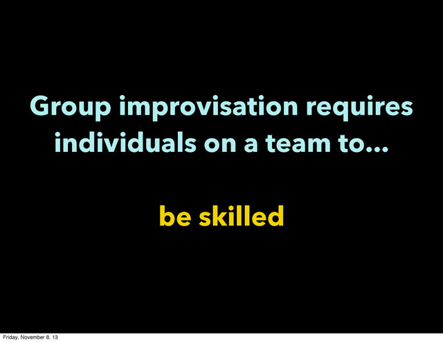 Group improvisation requires
individuals on a team to...
be skilled
Friday, November 8, 13
