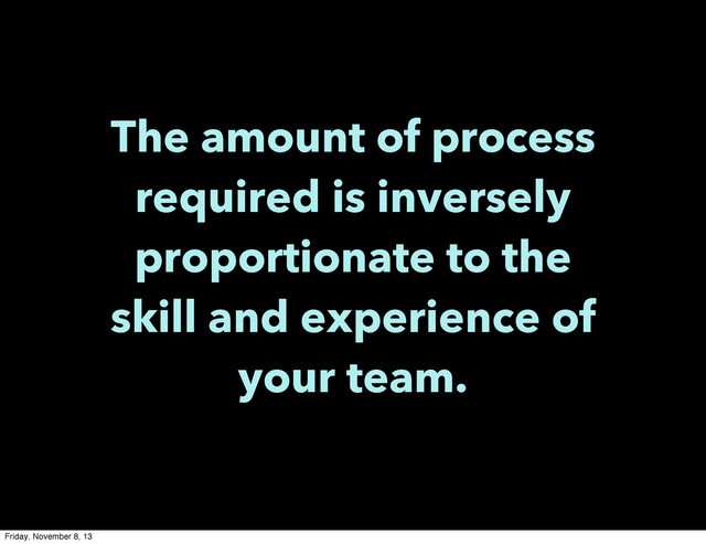 The amount of process
required is inversely
proportionate to the
skill and experience of
your team.
Friday, November 8, 13
