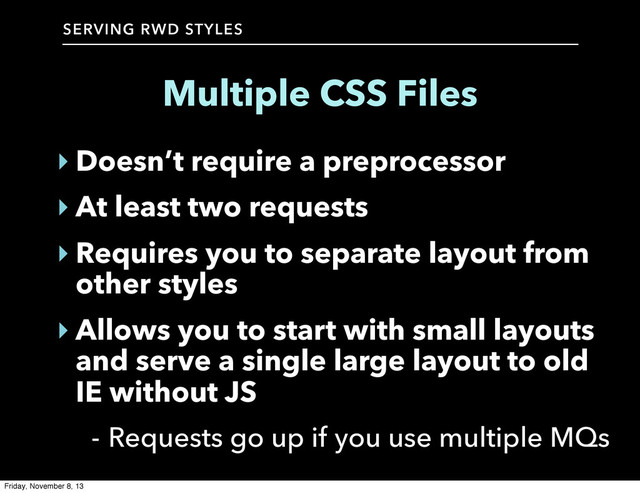SERVING RWD STYLES
Multiple CSS Files
‣ Doesn’t require a preprocessor
‣ At least two requests
‣ Requires you to separate layout from
other styles
‣ Allows you to start with small layouts
and serve a single large layout to old
IE without JS
- Requests go up if you use multiple MQs
Friday, November 8, 13
