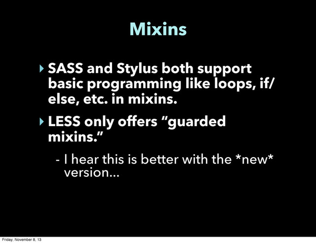 Mixins
‣ SASS and Stylus both support
basic programming like loops, if/
else, etc. in mixins.
‣ LESS only offers “guarded
mixins.”
- I hear this is better with the *new*
version...
Friday, November 8, 13
