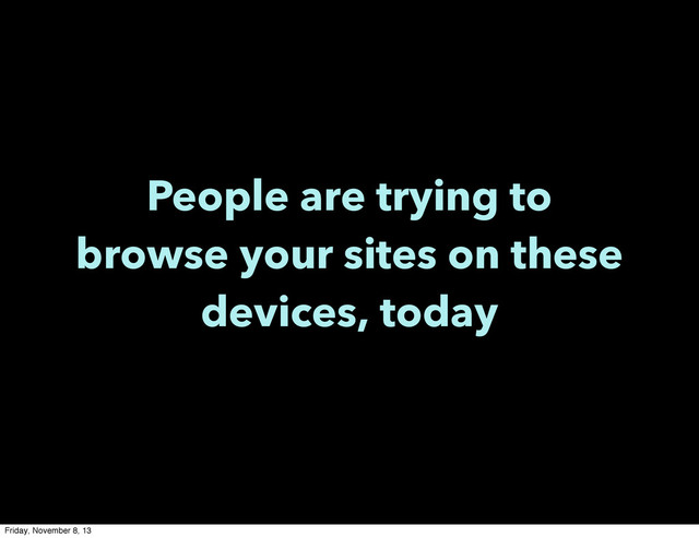 People are trying to
browse your sites on these
devices, today
Friday, November 8, 13
