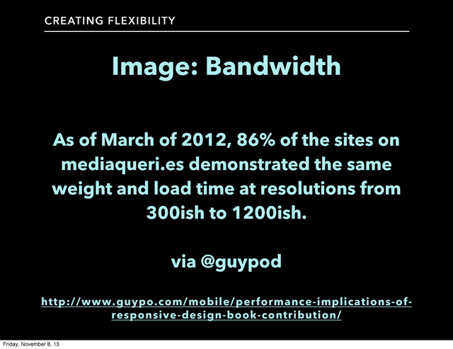 CREATING FLEXIBILITY
Image: Bandwidth
As of March of 2012, 86% of the sites on
mediaqueri.es demonstrated the same
weight and load time at resolutions from
300ish to 1200ish.
via @guypod
http://www.guypo.com/mobile/performance-implications-of-
responsive-design-book-contribution/
Friday, November 8, 13
