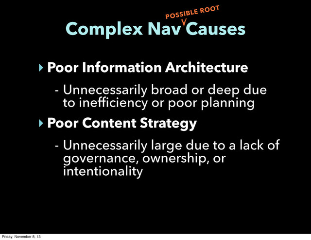 Complex Nav Causes
‣ Poor Information Architecture
- Unnecessarily broad or deep due
to inefficiency or poor planning
‣ Poor Content Strategy
- Unnecessarily large due to a lack of
governance, ownership, or
intentionality
POSSIBLE ROOT
Friday, November 8, 13
