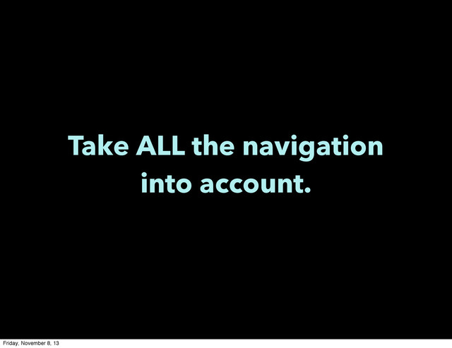 Take ALL the navigation
into account.
Friday, November 8, 13
