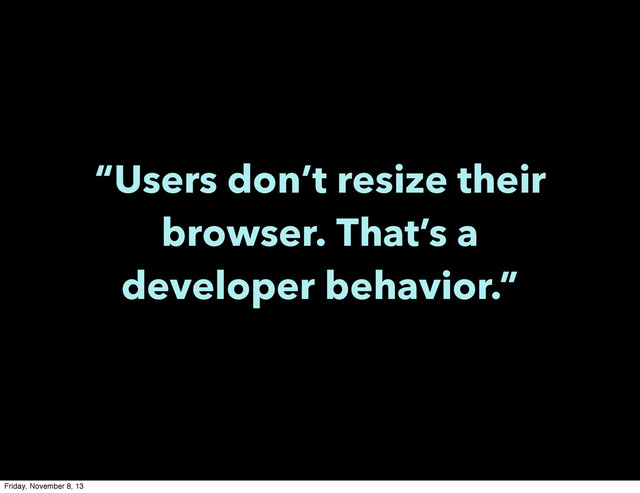 “Users don’t resize their
browser. That’s a
developer behavior.”
Friday, November 8, 13
