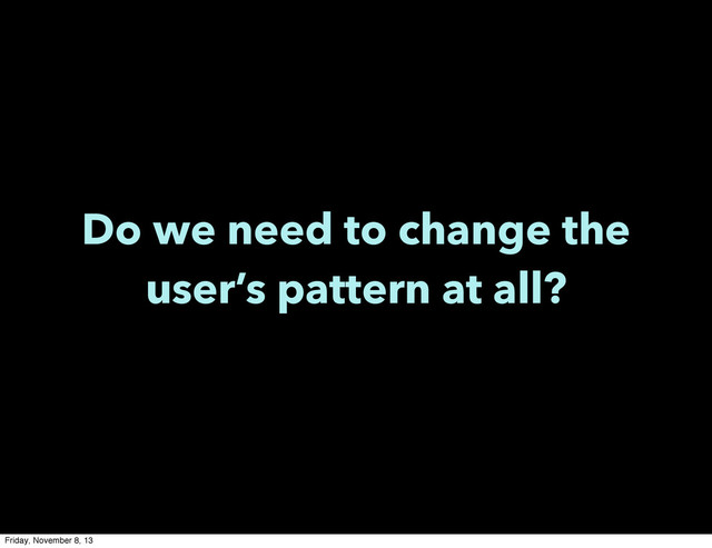 Do we need to change the
user’s pattern at all?
Friday, November 8, 13
