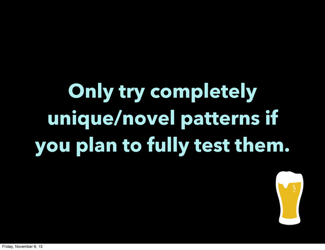 Only try completely
unique/novel patterns if
you plan to fully test them.
Friday, November 8, 13
