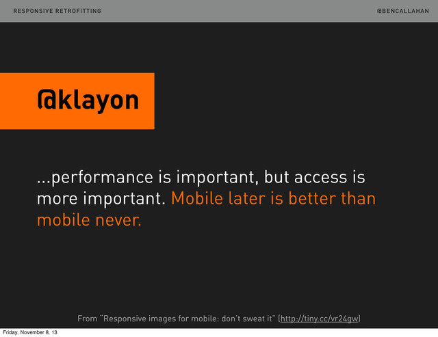 @BENCALLAHAN
@klayon
...performance is important, but access is
more important. Mobile later is better than
mobile never.
From “Responsive images for mobile: don’t sweat it” (http://tiny.cc/vr24gw)
RESPONSIVE RETROFITTING
Friday, November 8, 13
