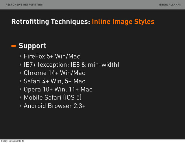 @BENCALLAHAN
Retrofitting Techniques: Inline Image Styles
➡ Support
‣ FireFox 5+ Win/Mac
‣ IE7+ (exception: IE8 & min-width)
‣ Chrome 14+ Win/Mac
‣ Safari 4+ Win, 5+ Mac
‣ Opera 10+ Win, 11+ Mac
‣ Mobile Safari (iOS 5)
‣ Android Browser 2.3+
RESPONSIVE RETROFITTING
Friday, November 8, 13
