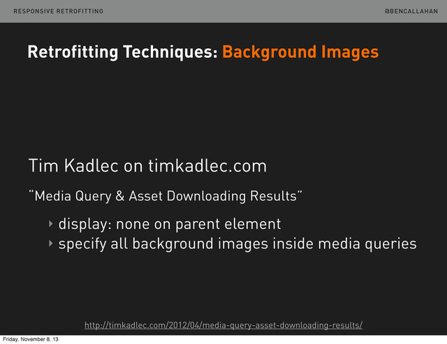 @BENCALLAHAN
Retrofitting Techniques: Background Images
Tim Kadlec on timkadlec.com
“Media Query & Asset Downloading Results”
‣ display: none on parent element
‣ specify all background images inside media queries
http://timkadlec.com/2012/04/media-query-asset-downloading-results/
RESPONSIVE RETROFITTING
Friday, November 8, 13
