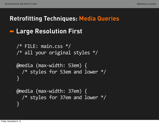 @BENCALLAHAN
Retrofitting Techniques: Media Queries
➡ Large Resolution First
/*	  FILE:	  main.css	  */
/*	  all	  your	  original	  styles	  */
@media	  (max-­‐width:	  53em)	  {
	  	  /*	  styles	  for	  53em	  and	  lower	  */
}
@media	  (max-­‐width:	  37em)	  {
	  	  /*	  styles	  for	  37em	  and	  lower	  */
}
RESPONSIVE RETROFITTING
Friday, November 8, 13
