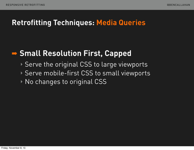 @BENCALLAHAN
Retrofitting Techniques: Media Queries
➡ Small Resolution First, Capped
‣ Serve the original CSS to large viewports
‣ Serve mobile-first CSS to small viewports
‣ No changes to original CSS
RESPONSIVE RETROFITTING
Friday, November 8, 13
