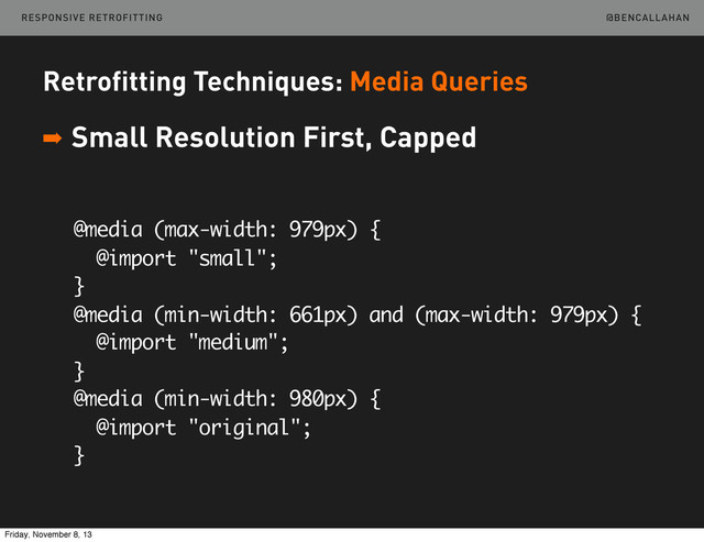 @BENCALLAHAN
Retrofitting Techniques: Media Queries
➡ Small Resolution First, Capped
@media (max-width: 979px) {
@import "small";
}
@media (min-width: 661px) and (max-width: 979px) {
@import "medium";
}
@media (min-width: 980px) {
@import "original";
}
RESPONSIVE RETROFITTING
Friday, November 8, 13
