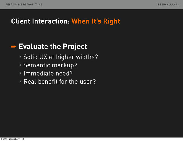 @BENCALLAHAN
Client Interaction: When It’s Right
➡ Evaluate the Project
‣ Solid UX at higher widths?
‣ Semantic markup?
‣ Immediate need?
‣ Real benefit for the user?
RESPONSIVE RETROFITTING
Friday, November 8, 13
