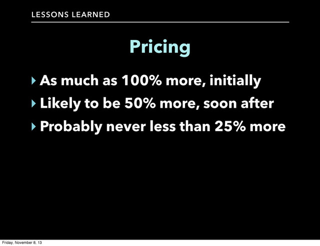 LESSONS LEARNED
Pricing
‣ As much as 100% more, initially
‣ Likely to be 50% more, soon after
‣ Probably never less than 25% more
Friday, November 8, 13
