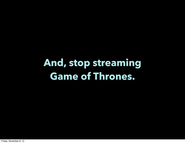 And, stop streaming
Game of Thrones.
Friday, November 8, 13

