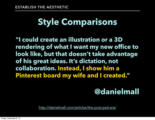 Style Comparisons
ESTABLISH THE AESTHETIC
“I could create an illustration or a 3D
rendering of what I want my new office to
look like, but that doesn’t take advantage
of his great ideas. It’s dictation, not
collaboration. Instead, I show him a
Pinterest board my wife and I created.”
@danielmall
http://danielmall.com/articles/the-post-psd-era/
Friday, November 8, 13
