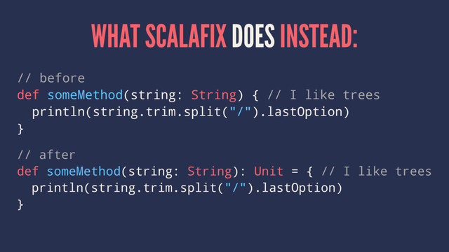 WHAT SCALAFIX DOES INSTEAD:
// before
def someMethod(string: String) { // I like trees
println(string.trim.split("/").lastOption)
}
// after
def someMethod(string: String): Unit = { // I like trees
println(string.trim.split("/").lastOption)
}
